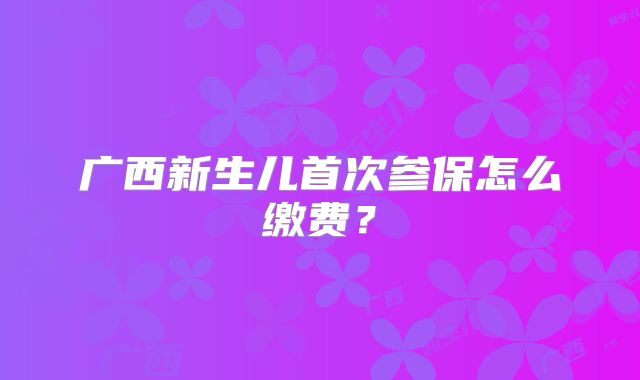 广西新生儿首次参保怎么缴费？