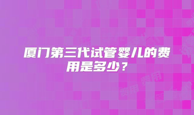 厦门第三代试管婴儿的费用是多少？