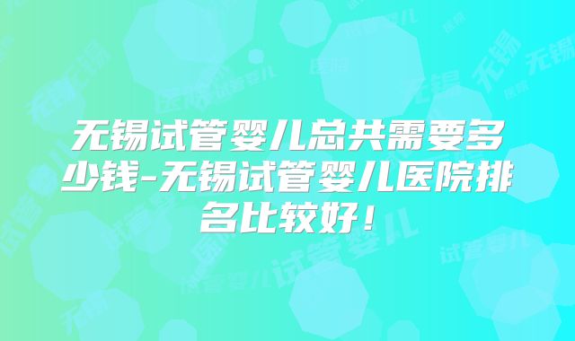 无锡试管婴儿总共需要多少钱-无锡试管婴儿医院排名比较好!