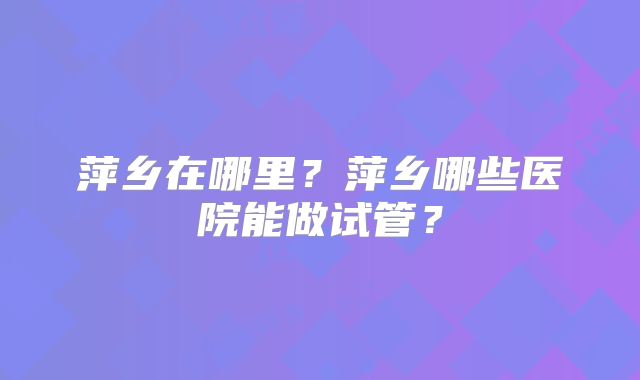 萍乡在哪里?萍乡哪些医院能做试管?