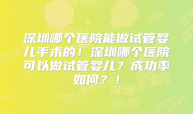 深圳哪个医院能做试管婴儿手术的!深圳哪个医院可以做试管婴儿?成功率如何?!