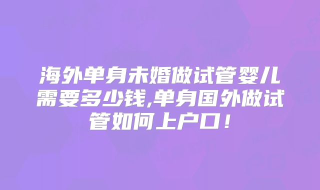 海外单身未婚做试管婴儿需要多少钱,单身国外做试管如何上户口!