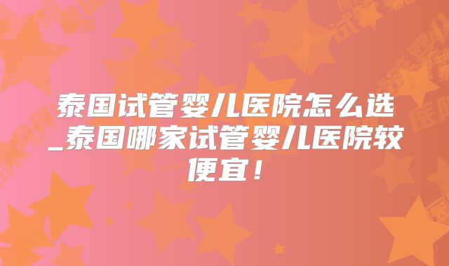 泰国试管婴儿医院怎么选_泰国哪家试管婴儿医院较便宜！