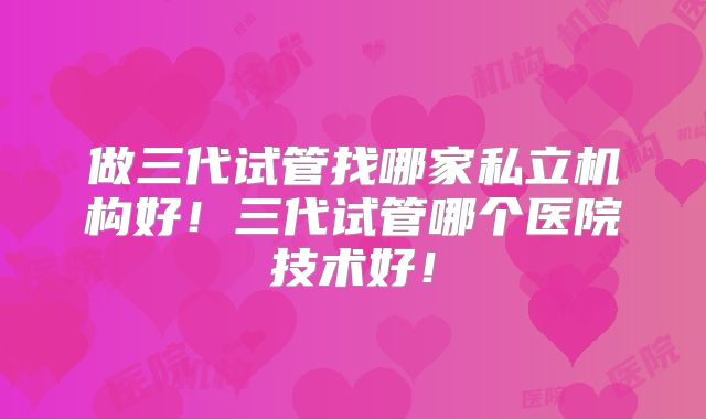 做三代试管找哪家私立机构好！三代试管哪个医院技术好！