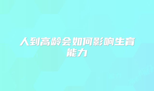 人到高龄会如何影响生育能力