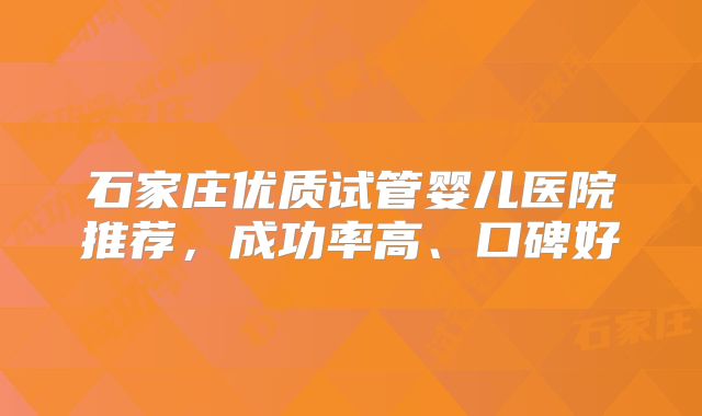 石家庄优质试管婴儿医院推荐，成功率高、口碑好