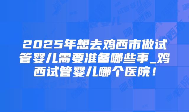 2025年想去鸡西市做试管婴儿需要准备哪些事_鸡西试管婴儿哪个医院！