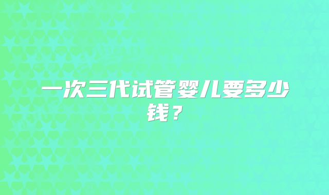 一次三代试管婴儿要多少钱？