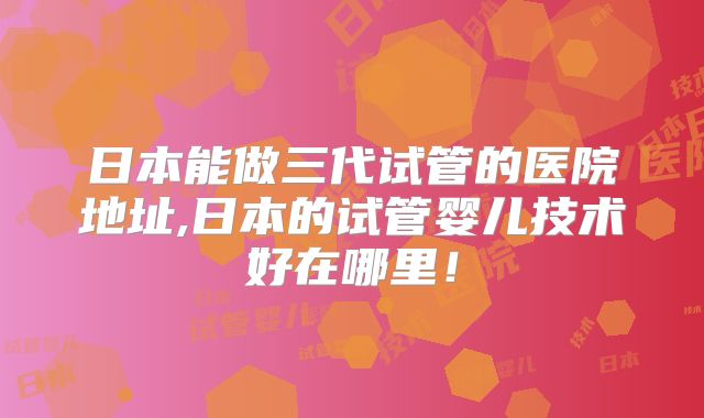 日本能做三代试管的医院地址,日本的试管婴儿技术好在哪里!