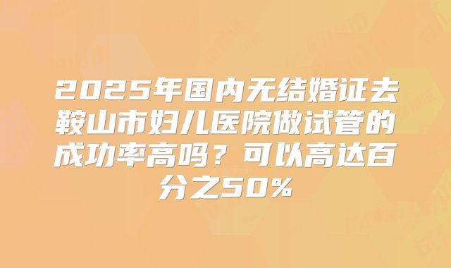 2025年国内无结婚证去鞍山市妇儿医院做试管的成功率高吗？可以高达百分之50%