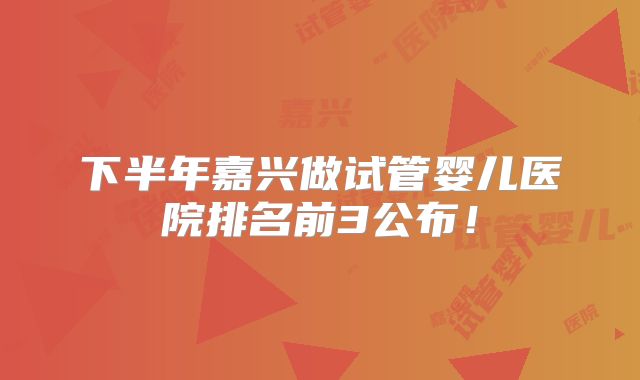 下半年嘉兴做试管婴儿医院排名前3公布！
