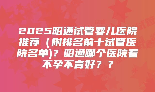 2025昭通试管婴儿医院推荐（附排名前十试管医院名单)？昭通哪个医院看不孕不育好？？
