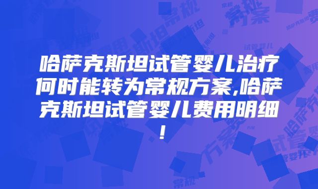 哈萨克斯坦试管婴儿治疗何时能转为常规方案,哈萨克斯坦试管婴儿费用明细！
