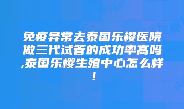 免疫异常去泰国乐樱医院做三代试管的成功率高吗,泰国乐樱生殖中心怎么样！