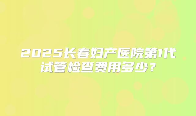 2025长春妇产医院第1代试管检查费用多少？