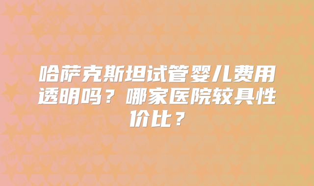 哈萨克斯坦试管婴儿费用透明吗？哪家医院较具性价比？