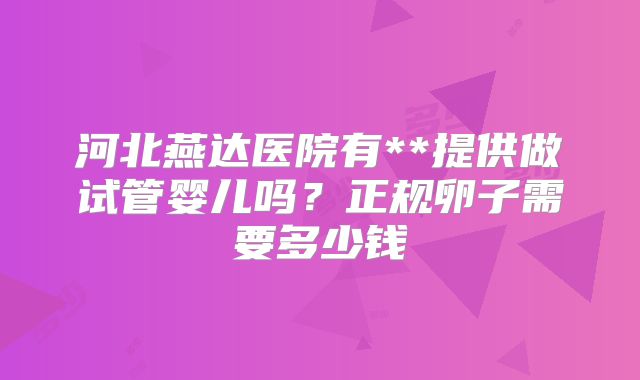 河北燕达医院有**提供做试管婴儿吗?正规卵子需要多少钱
