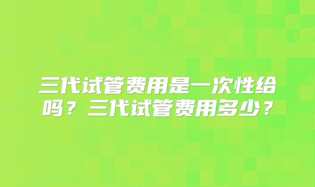 三代试管费用是一次性给吗?三代试管费用多少?