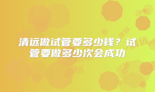 清远做试管要多少钱？试管要做多少次会成功