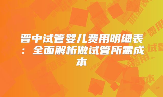 晋中试管婴儿费用明细表:全面解析做试管所需成本