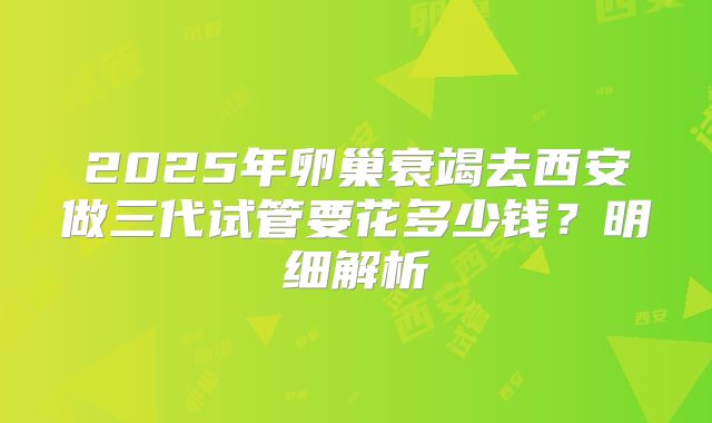 2025年卵巢衰竭去西安做三代试管要花多少钱？明细解析