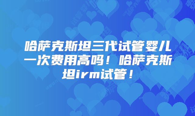 哈萨克斯坦三代试管婴儿一次费用高吗！哈萨克斯坦irm试管！