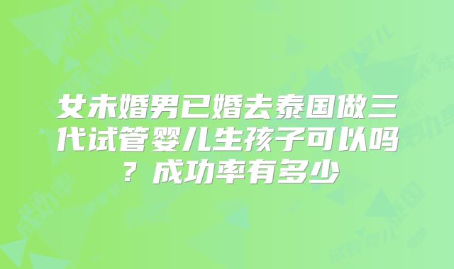 女未婚男已婚去泰国做三代试管婴儿生孩子可以吗？成功率有多少