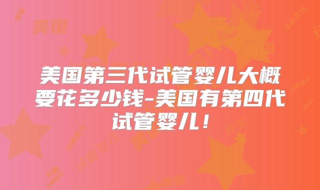 美国第三代试管婴儿大概要花多少钱-美国有第四代试管婴儿！