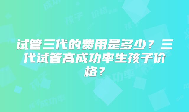 试管三代的费用是多少？三代试管高成功率生孩子价格？