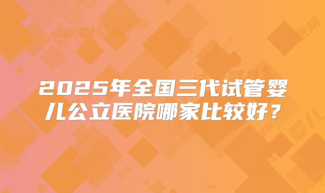 2025年全国三代试管婴儿公立医院哪家比较好?
