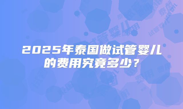 2025年泰国做试管婴儿的费用究竟多少?