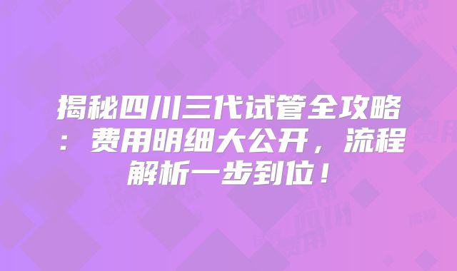 揭秘四川三代试管全攻略：费用明细大公开，流程解析一步到位！