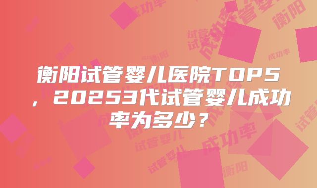 衡阳试管婴儿医院TOP5，20253代试管婴儿成功率为多少？