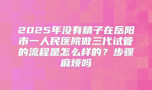 2025年没有精子在岳阳市一人民医院做三代试管的流程是怎么样的?步骤麻烦吗