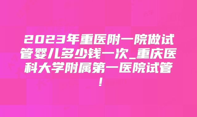2023年重医附一院做试管婴儿多少钱一次_重庆医科大学附属第一医院试管！