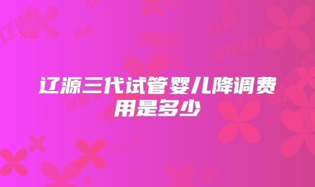 辽源三代试管婴儿降调费用是多少