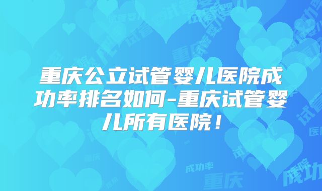 重庆公立试管婴儿医院成功率排名如何-重庆试管婴儿所有医院！