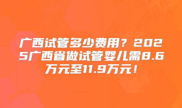 广西试管多少费用?2025广西省做试管婴儿需8.6万元至11.9万元!