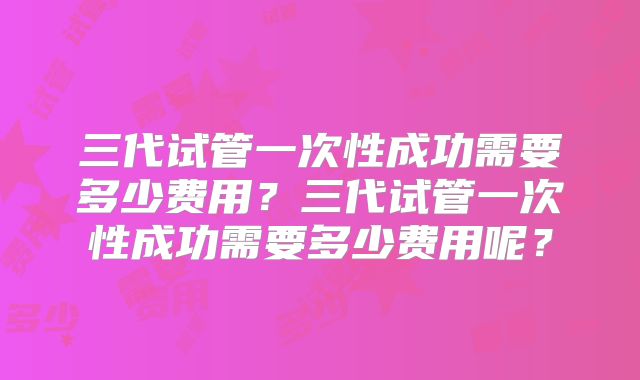 三代试管一次性成功需要多少费用？三代试管一次性成功需要多少费用呢？