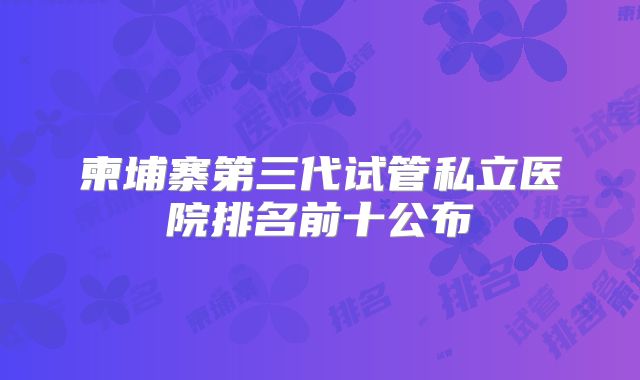 柬埔寨第三代试管私立医院排名前十公布