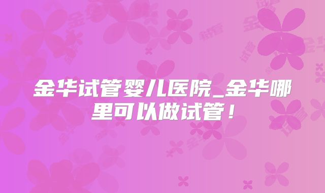 金华试管婴儿医院_金华哪里可以做试管！