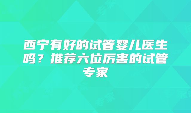 西宁有好的试管婴儿医生吗？推荐六位厉害的试管专家