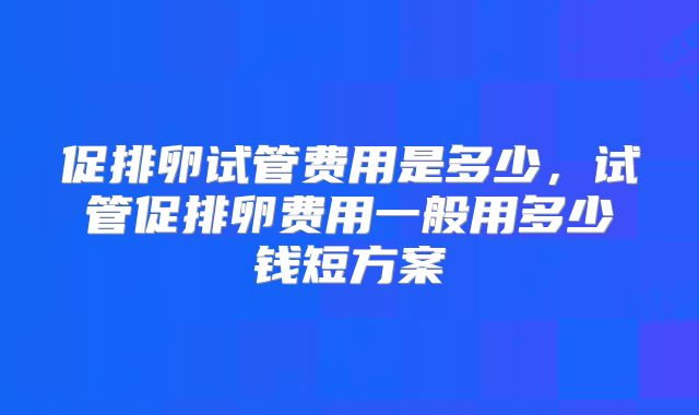 促排卵试管费用是多少，试管促排卵费用一般用多少钱短方案