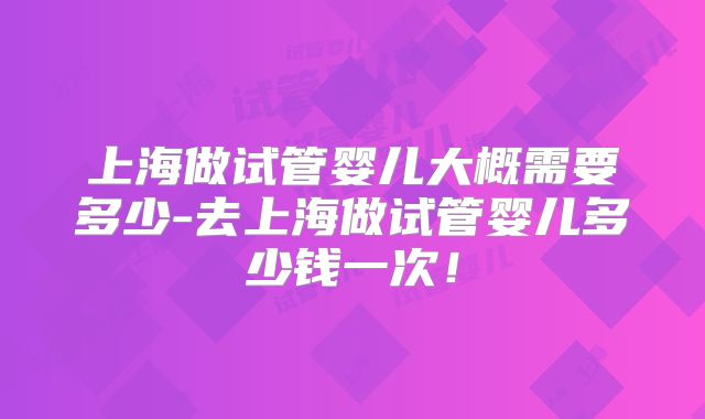 上海做试管婴儿大概需要多少-去上海做试管婴儿多少钱一次！