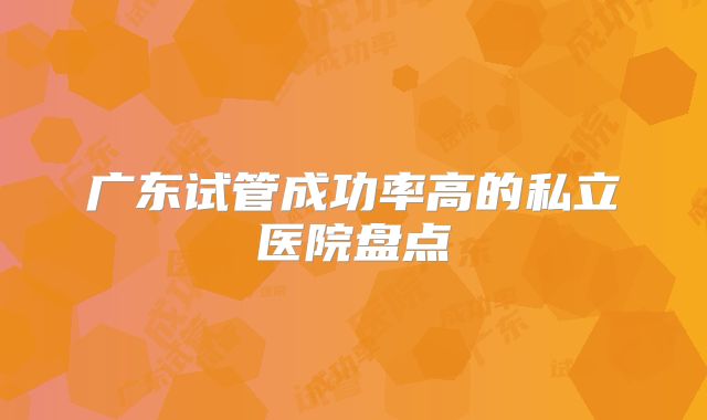 广东试管成功率高的私立医院盘点