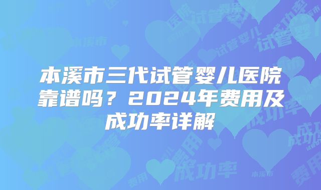 本溪市三代试管婴儿医院靠谱吗？2024年费用及成功率详解