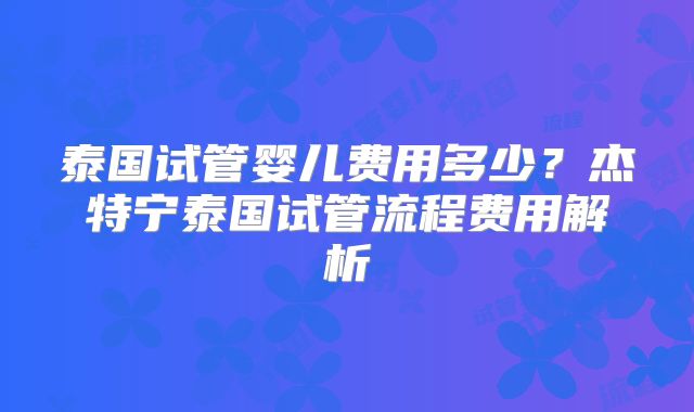 泰国试管婴儿费用多少？杰特宁泰国试管流程费用解析
