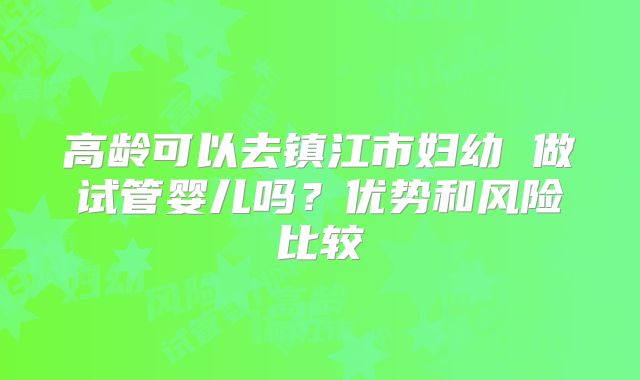 高龄可以去镇江市妇幼 做试管婴儿吗？优势和风险比较