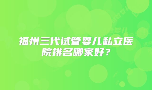 福州三代试管婴儿私立医院排名哪家好?