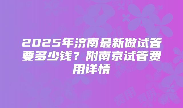 2025年济南最新做试管要多少钱?附南京试管费用详情